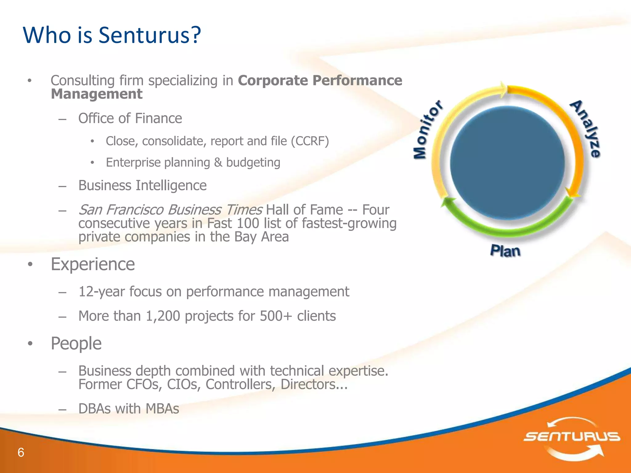 Who is Senturus?
    •   Consulting firm specializing in Corporate Performance
        Management
         – Office of Finance
              • Close, consolidate, report and file (CCRF)
              • Enterprise planning & budgeting
         – Business Intelligence
         – San Francisco Business Times Hall of Fame -- Four
           consecutive years in Fast 100 list of fastest-growing
           private companies in the Bay Area

    • Experience
         – 12-year focus on performance management
         – More than 1,200 projects for 500+ clients

    • People
         – Business depth combined with technical expertise.
           Former CFOs, CIOs, Controllers, Directors...
         – DBAs with MBAs


6
 