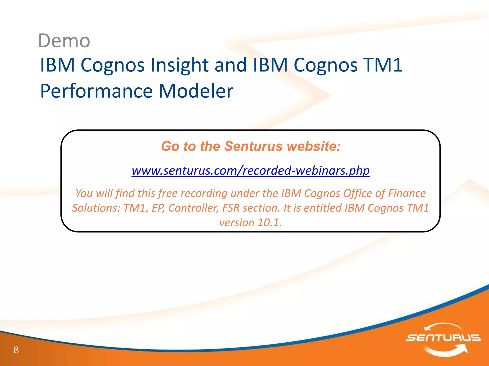 Demo
    IBM Cognos Insight and IBM Cognos TM1
    Performance Modeler

                         Go to the Senturus website:
                   www.senturus.com/recorded-webinars.php
        You will find this free recording under the IBM Cognos Office of Finance
       Solutions: TM1, EP, Controller, FSR section. It is entitled IBM Cognos TM1
                                        version 10.1.




8
 