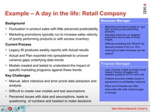 Example – A day in the life: Retail Company
                                                                          Business Manager
     Background
                                                                          • Marketing promotions based on “gut
     • Fluctuation in product sales with little advanced predictability       feel” around poorly performing
                                                                              products.
     • Marketing promotions typically run to increase sales velocity      •   Standard discounts vs. targeted
                                                                              promotions due to lack of timely
       of poorly performing products or with excess inventory                 insight.

     Current Process                                                      • Difficulty answering the ‘What-If’ we
                                                                              discount product X by 5 or 10% -
     • Legacy BI produces weekly reports with Actual results                  what type of sales increases can we
                                                                              expect?
     • Actual and Plan exported into spreadsheet to uncover
       variance gaps underlying data trends
     • Models created and tested to understand the impact of              Finance Manager
       specific marketing programs against these trends                   • Lack of timely insight at product level
                                                                              means Finance struggles with
                                                                              targeted guidance to CFO and LoB.
     Key Challenges
                                                                          • Analysis accuracy creates issues in
     • Manual, labor intensive and error prone data extraction and            agreements on profitability initiatives.
       analysis                                                           • Plans and Forecasts are often
                                                                              inaccurate with wide variance gaps
     • Difficult to create new models and test assumptions                    to Actuals.
     • Perceived issues with data and assumptions, leads to
       questioning of numbers and hesitant to make decisions

13                                                                                  IBM PERFORMANCE EVENTS
 