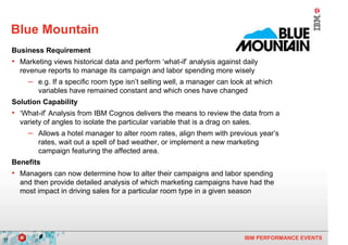 Blue Mountain
     Business Requirement
     • Marketing views historical data and perform ‘what-if’ analysis against daily
       revenue reports to manage its campaign and labor spending more wisely
          – e.g. If a specific room type isn’t selling well, a manager can look at which
             variables have remained constant and which ones have changed
     Solution Capability
     • ‘What-if’ Analysis from IBM Cognos delivers the means to review the data from a
       variety of angles to isolate the particular variable that is a drag on sales.
          – Allows a hotel manager to alter room rates, align them with previous year’s
             rates, wait out a spell of bad weather, or implement a new marketing
             campaign featuring the affected area.
     Benefits
     • Managers can now determine how to alter their campaigns and labor spending
       and then provide detailed analysis of which marketing campaigns have had the
       most impact in driving sales for a particular room type in a given season




17                                                                               IBM PERFORMANCE EVENTS
 
