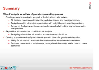 Summary
     What-If analysis as a driver of your decision making process
     • Create personal scenarios to support unlimited ad-hoc alternatives.
         – All decision makers need insight beyond dashboards and managed reports
         – Analysts need to inform the organization with insight beyond reporting numbers
         – Advanced Analysts want to uncover patterns and relationships beyond information
             manipulation
     • Expand the information set considered for analysis
         – Analyzing all available information to drive informed decisions
     • Develop scenarios on-the-fly and share them with others for greater collaboration.
         – Ability for all users to analyze information to drive better business decisions
         – Business users want to self-discover, manipulate information, model data to create
             scenarios




20                                                                        IBM PERFORMANCE EVENTS
 