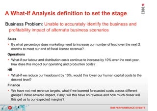 A What-If Analysis definition to set the stage
    Business Problem: Unable to accurately identify the business and
     profitability impact of alternate business scenarios
     Sales
     • By what percentage does marketing need to increase our number of lead over the next 2
       months to meet our end of fiscal license revenue?
     Operations
     • What-if our labour and distribution costs continue to increase by 10% over the next year,
       how does this impact our operating and production costs?
     HR
     • What-if we reduce our headcount by 10%, would this lower our human capital costs to the
       desired level?
     Finance
     • We have not met revenue targets, what-if we lowered forecasted costs across different
       groups? What adverse impact, if any, will this have on revenue and how much closer will
       this get us to our expected margins?

3                                                                          IBM PERFORMANCE EVENTS
 