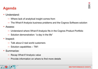 Agenda
    • Understand:
        – Where lack of analytical insight comes from
        – The What-If Analysis business problems and the Cognos Software solution
    • Assess:
        – Understand where What-If Analysis fits in the Cognos Product Portfolio
        – Solution demonstration: “a day in the life”
    • Inspect:
        – Talk about 2 real world customers
        – Solution capabilities – TM1
    • Summarize:
        – Recap What-If Analysis value
        – Provide information on where to find more details

4                                                                 IBM PERFORMANCE EVENTS
 