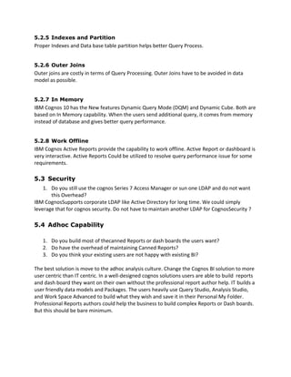 5.2.5 Indexes and Partition
Proper Indexes and Data base table partition helps better Query Process.
5.2.6 Outer Joins
Outer joins are costly in terms of Query Processing. Outer Joins have to be avoided in data
model as possible.
5.2.7 In Memory
IBM Cognos 10 has the New features Dynamic Query Mode (DQM) and Dynamic Cube. Both are
based on In Memory capability. When the users send additional query, it comes from memory
instead of database and gives better query performance.
5.2.8 Work Offline
IBM Cognos Active Reports provide the capability to work offline. Active Report or dashboard is
very interactive. Active Reports Could be utilized to resolve query performance issue for some
requirements.
5.3 Security
1. Do you still use the cognos Series 7 Access Manager or sun one LDAP and do not want
this Overhead?
IBM CognosSupports corporate LDAP like Active Directory for long time. We could simply
leverage that for cognos security. Do not have to maintain another LDAP for CognosSecurity ?
5.4 Adhoc Capability
1. Do you build most of thecanned Reports or dash boards the users want?
2. Do have the overhead of maintaining Canned Reports?
3. Do you think your existing users are not happy with existing BI?
The best solution is move to the adhoc analysis culture. Change the Cognos BI solution to more
user centric than IT centric. In a well-designed cognos solutions users are able to build reports
and dash board they want on their own without the professional report author help. IT builds a
user friendly data models and Packages. The users heavily use Query Studio, Analysis Studio,
and Work Space Advanced to build what they wish and save it in their Personal My Folder.
Professional Reports authors could help the business to build complex Reports or Dash boards.
But this should be bare minimum.
 