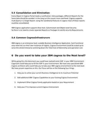 5.5 Consolidation and Elimination
Every Object in Cognos Portal needs a Justification. Extra packages, different Reports for the
Same data should be avoided. In the long run this causes more overhead. Cognos supports
multi Query in a Single Report. Using the Conditional features in cognos most of these reports
could be consolidated.
IBM Cognos application supports Row level, ColumnLevel and Object Level Security.
So there is no need to create separate Reports or Packages to satisfy security Requirements.
5.6 Common CognosInfrastrurure
IBM cognos is an enterprise level, scalable Business Intelligence Application. Each functional
area need not run their own instances of cognos. Cognos Environment could be scaled up to
serve the whole Enterprise and bring down the Total Cost of Ownership and operation cost.
6 Do you want to take your IBM cognos to the Next level?
While going thru the document you could have realized some GAP in your IBM Environment.
Cognizant could help you to fill the GAP in your Environment. We have very specialized IBM
Cognos architects who could help you to take your IBM cognos environment to the next level.
We have proven expertise on this. Our Focus will be on the following four things
1. Help you to utilize your current Business Intelligence to its maximum Potential
2. Add additional IBM Cognos Capabilities to your Existing Cognos Environment.
3. Implement Other Cognos Family application based on your Requirement
4. Help your IT to Improve current Cognos Environment
 