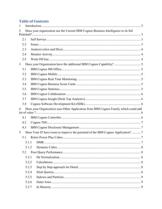 Table of Contents
1 Introduction............................................................................................................................. 3
2 Does your organization use the Current IBM Cognos Business Intelligence to its full
Potential?......................................................................................................................................... 3
2.1 Self Service ...................................................................................................................... 3
2.2 Issues................................................................................................................................ 3
2.3 Analysis (slice and Dice).................................................................................................. 4
2.4 Monitor Activity............................................................................................................... 4
2.5 Work Off line ................................................................................................................... 4
3 Does your Organization have the additional IBM Cognos Capability? ................................. 5
3.1 IBM Cognos MS Office................................................................................................... 5
3.2 IBM Cognos Mobile......................................................................................................... 5
3.3 IBM Cognos Real Time Monitoring................................................................................ 5
3.4 IBM Cognos Business Score Cards ................................................................................. 5
3.5 IBM Cognos Statistics...................................................................................................... 5
3.6 IBM Cognos Collaboration.............................................................................................. 6
3.7 IBM Cognos Insight (Desk Top Analytics) ..................................................................... 6
3.8 Cognos Software Development Kit (SDK)...................................................................... 6
4 Does your Organization uses Other Application from IBM Cognos Family which could add
lot of value ?.................................................................................................................................... 6
4.1 IBM Cognos Controller.................................................................................................... 6
4.2 Cognos TM1..................................................................................................................... 7
4.3 IBM Cognos Disclosure Management ............................................................................. 7
5 Does Your IT have room to improve the potential of the IBM Cognos Application? ........... 7
5.1 Retire Power Play Cubes.................................................................................................. 7
5.1.1 DMR ......................................................................................................................... 7
5.1.2 Dynamic Cubes......................................................................................................... 8
5.2 Poor Query Performance.................................................................................................. 8
5.2.1 De Normalization...................................................................................................... 8
5.2.2 Calculations............................................................................................................... 8
5.2.3 Step by Step approach for Detail .............................................................................. 8
5.2.4 Stich Queries............................................................................................................. 8
5.2.5 Indexes and Partition................................................................................................. 9
5.2.6 Outer Joins ................................................................................................................ 9
5.2.7 In Memory ................................................................................................................ 9
 