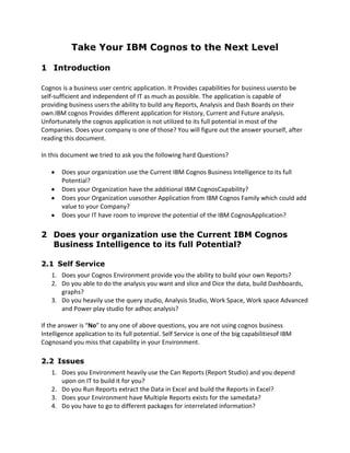 Take Your IBM Cognos to the Next Level
1 Introduction
Cognos is a business user centric application. It Provides capabilities for business usersto be
self-sufficient and independent of IT as much as possible. The application is capable of
providing business users the ability to build any Reports, Analysis and Dash Boards on their
own.IBM cognos Provides different application for History, Current and Future analysis.
Unfortunately the cognos application is not utilized to its full potential in most of the
Companies. Does your company is one of those? You will figure out the answer yourself, after
reading this document.
In this document we tried to ask you the following hard Questions?
Does your organization use the Current IBM Cognos Business Intelligence to its full
Potential?
Does your Organization have the additional IBM CognosCapability?
Does your Organization usesother Application from IBM Cognos Family which could add
value to your Company?
Does your IT have room to improve the potential of the IBM CognosApplication?
2 Does your organization use the Current IBM Cognos
Business Intelligence to its full Potential?
2.1 Self Service
1. Does your Cognos Environment provide you the ability to build your own Reports?
2. Do you able to do the analysis you want and slice and Dice the data, build Dashboards,
graphs?
3. Do you heavily use the query studio, Analysis Studio, Work Space, Work space Advanced
and Power play studio for adhoc analysis?
If the answer is “No” to any one of above questions, you are not using cognos business
Intelligence application to its full potential. Self Service is one of the big capabilitiesof IBM
Cognosand you miss that capability in your Environment.
2.2 Issues
1. Does you Environment heavily use the Can Reports (Report Studio) and you depend
upon on IT to build it for you?
2. Do you Run Reports extract the Data in Excel and build the Reports in Excel?
3. Does your Environment have Multiple Reports exists for the samedata?
4. Do you have to go to different packages for interrelated information?
 