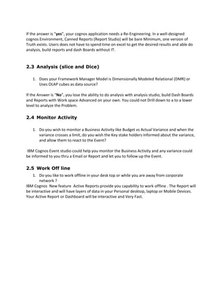 If the answer is “yes”, your cognos application needs a Re-Engineering. In a well-designed
cognos Environment, Canned Reports (Report Studio) will be bare Minimum, one version of
Truth exists. Users does not have to spend time on excel to get the desired results and able do
analysis, build reports and dash Boards without IT.
2.3 Analysis (slice and Dice)
1. Does your Framework Manager Model is Dimensionally Modeled Relational (DMR) or
Uses OLAP cubes as data source?
If the Answer is “No”, you lose the ability to do analysis with analysis studio, build Dash Boards
and Reports with Work space Advanced on your own. You could not Drill down to a to a lower
level to analyze the Problem.
2.4 Monitor Activity
1. Do you wish to monitor a Business Activity like Budget vs Actual Variance and when the
variance crosses a limit, do you wish the Key stake holders informed about the variance,
and allow them to react to the Event?
IBM Cognos Event studio could help you monitor the Business Activity and any variance could
be informed to you thru a Email or Report and let you to follow up the Event.
2.5 Work Off line
1. Do you like to work offline in your desk top or while you are away from corporate
network ?
IBM Cognos New feature Active Reports provide you capability to work offline . The Report will
be interactive and will have layers of data in your Personal desktop, laptop or Mobile Devices.
Your Active Report or Dashboard will be interactive and Very Fast.
 