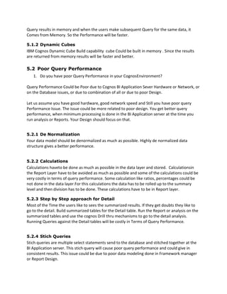 Query results in memory and when the users make subsequent Query for the same data, it
Comes from Memory. So the Performance will be faster.
5.1.2 Dynamic Cubes
IBM Cognos Dynamic Cube Build capability cube Could be built in memory . Since the results
are returned from memory results will be faster and better.
5.2 Poor Query Performance
1. Do you have poor Query Performance in your CognosEnvironment?
Query Performance Could be Poor due to Cognos BI Application Sever Hardware or Network, or
on the Database issues, or due to combination of all or due to poor Design.
Let us assume you have good hardware, good network speed and Still you have poor query
Performance Issue. The issue could be more related to poor design. You get better query
performance, when minimum processing is done in the BI Application server at the time you
run analysis or Reports. Your Design should focus on that.
5.2.1 De Normalization
Your data model should be denormalized as much as possible. Highly de normalized data
structure gives a better performance.
5.2.2 Calculations
Calculations haveto be done as much as possible in the data layer and stored. Calculationsin
the Report Layer have to be avoided as much as possible and some of the calculations could be
very costly in terms of query performance. Some calculation like ratios, percentages could be
not done in the data layer.For this calculations the data has to be rolled up to the summary
level and then division has to be done. These calculations have to be in Report layer.
5.2.3 Step by Step approach for Detail
Most of the Time the users like to sees the summarized results. If they get doubts they like to
go to the detail. Build summarized tables for the Detail table. Run the Report or analysis on the
summarized tables and use the cognos Drill thru mechanisms to go to the detail analysis.
Running Queries against the Detail tables will be costly in Terms of Query Performance.
5.2.4 Stich Queries
Stich queries are multiple select statements send to the database and stitched together at the
BI Application server. This stich query will cause poor query performance and could give in
consistent results. This issue could be due to poor data modeling done in Framework manager
or Report Design.
 