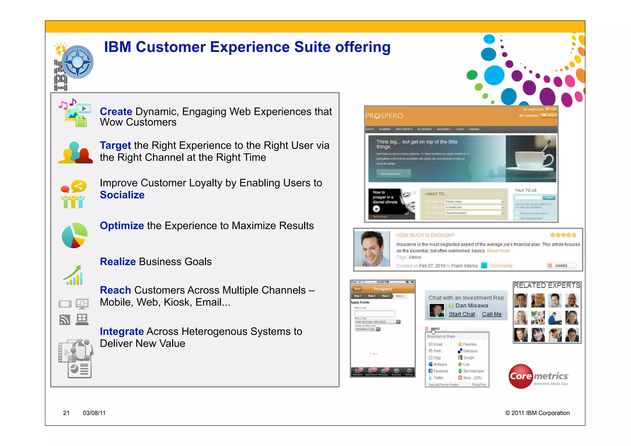 IBM Customer Experience Suite offering



          Create Dynamic, Engaging Web Experiences that
          Wow Customers

          Target the Right Experience to the Right User via
          the Right Channel at the Right Time

          Improve Customer Loyalty by Enabling Users to
          Socialize

          Optimize the Experience to Maximize Results


          Realize Business Goals

          Reach Customers Across Multiple Channels –
          Mobile, Web, Kiosk, Email...

          Integrate Across Heterogenous Systems to
          Deliver New Value




21   03/08/11                                                 © 2011 IBM Corporation
 