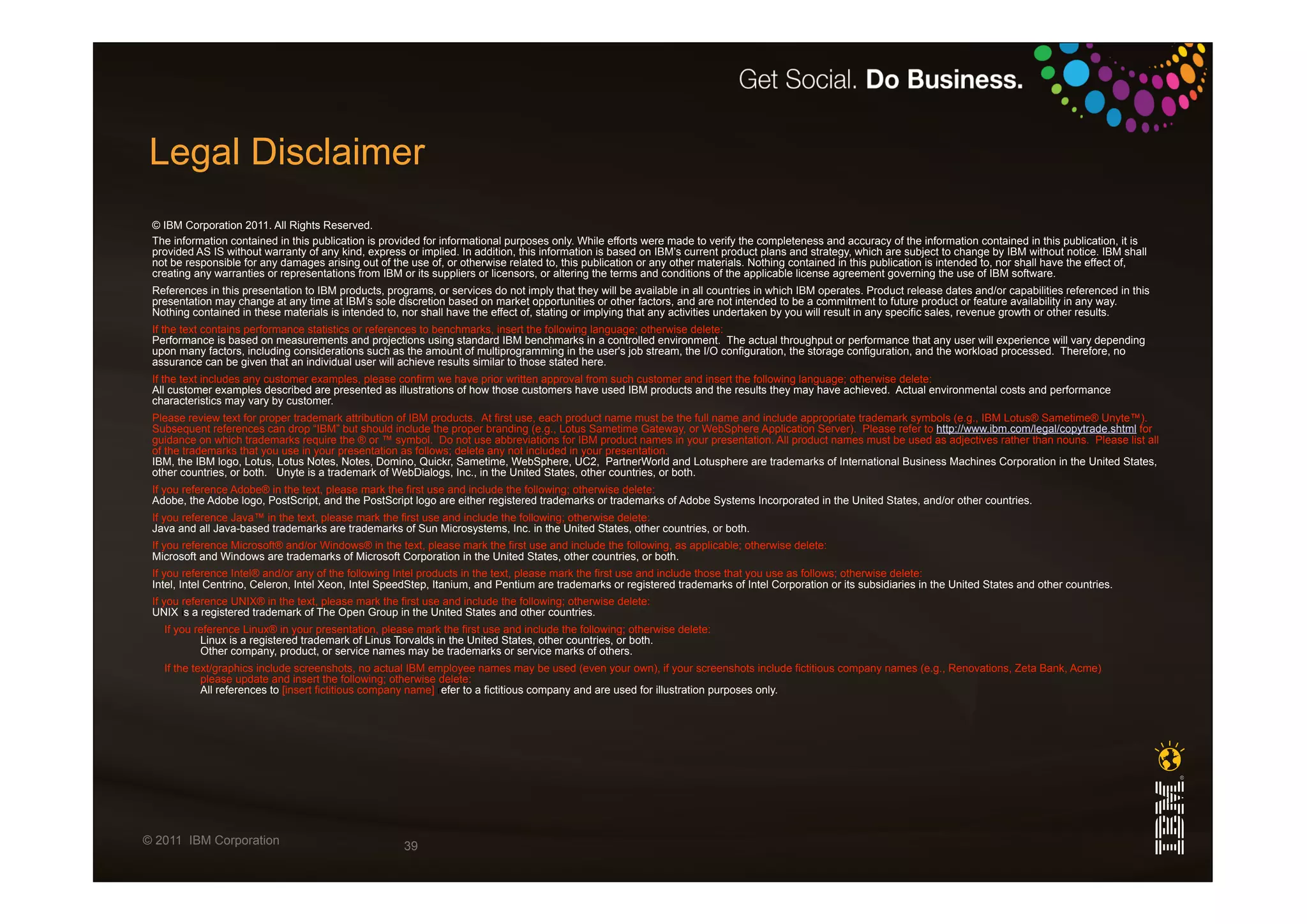 Legal Disclaimer
 © IBM Corporation 2011. All Rights Reserved.
 The information contained in this publication is provided for informational purposes only. While efforts were made to verify the completeness and accuracy of the information contained in this publication, it is
 provided AS IS without warranty of any kind, express or implied. In addition, this information is based on IBM’s current product plans and strategy, which are subject to change by IBM without notice. IBM shall
 not be responsible for any damages arising out of the use of, or otherwise related to, this publication or any other materials. Nothing contained in this publication is intended to, nor shall have the effect of,
 creating any warranties or representations from IBM or its suppliers or licensors, or altering the terms and conditions of the applicable license agreement governing the use of IBM software.
 References in this presentation to IBM products, programs, or services do not imply that they will be available in all countries in which IBM operates. Product release dates and/or capabilities referenced in this
 presentation may change at any time at IBM’s sole discretion based on market opportunities or other factors, and are not intended to be a commitment to future product or feature availability in any way.
 Nothing contained in these materials is intended to, nor shall have the effect of, stating or implying that any activities undertaken by you will result in any specific sales, revenue growth or other results.
 If the text contains performance statistics or references to benchmarks, insert the following language; otherwise delete:
 Performance is based on measurements and projections using standard IBM benchmarks in a controlled environment. The actual throughput or performance that any user will experience will vary depending
 upon many factors, including considerations such as the amount of multiprogramming in the user's job stream, the I/O configuration, the storage configuration, and the workload processed. Therefore, no
 assurance can be given that an individual user will achieve results similar to those stated here.
 If the text includes any customer examples, please confirm we have prior written approval from such customer and insert the following language; otherwise delete:
 All customer examples described are presented as illustrations of how those customers have used IBM products and the results they may have achieved. Actual environmental costs and performance
 characteristics may vary by customer.
 Please review text for proper trademark attribution of IBM products. At first use, each product name must be the full name and include appropriate trademark symbols (e.g., IBM Lotus® Sametime® Unyte™).
 Subsequent references can drop “IBM” but should include the proper branding (e.g., Lotus Sametime Gateway, or WebSphere Application Server). Please refer to http://www.ibm.com/legal/copytrade.shtml for
 guidance on which trademarks require the ® or ™ symbol. Do not use abbreviations for IBM product names in your presentation. All product names must be used as adjectives rather than nouns. Please list all
 of the trademarks that you use in your presentation as follows; delete any not included in your presentation.
 IBM, the IBM logo, Lotus, Lotus Notes, Notes, Domino, Quickr, Sametime, WebSphere, UC2, PartnerWorld and Lotusphere are trademarks of International Business Machines Corporation in the United States,
 other countries, or both. Unyte is a trademark of WebDialogs, Inc., in the United States, other countries, or both.
 If you reference Adobe® in the text, please mark the first use and include the following; otherwise delete:
 Adobe, the Adobe logo, PostScript, and the PostScript logo are either registered trademarks or trademarks of Adobe Systems Incorporated in the United States, and/or other countries.
 If you reference Java™ in the text, please mark the first use and include the following; otherwise delete:
 Java and all Java-based trademarks are trademarks of Sun Microsystems, Inc. in the United States, other countries, or both.
 If you reference Microsoft® and/or Windows® in the text, please mark the first use and include the following, as applicable; otherwise delete:
 Microsoft and Windows are trademarks of Microsoft Corporation in the United States, other countries, or both.
 If you reference Intel® and/or any of the following Intel products in the text, please mark the first use and include those that you use as follows; otherwise delete:
 Intel, Intel Centrino, Celeron, Intel Xeon, Intel SpeedStep, Itanium, and Pentium are trademarks or registered trademarks of Intel Corporation or its subsidiaries in the United States and other countries.
 If you reference UNIX® in the text, please mark the first use and include the following; otherwise delete:
 UNIX is a registered trademark of The Open Group in the United States and other countries.
   If you reference Linux® in your presentation, please mark the first use and include the following; otherwise delete:
           Linux is a registered trademark of Linus Torvalds in the United States, other countries, or both.
           Other company, product, or service names may be trademarks or service marks of others.
   If the text/graphics include screenshots, no actual IBM employee names may be used (even your own), if your screenshots include fictitious company names (e.g., Renovations, Zeta Bank, Acme)
            please update and insert the following; otherwise delete:
            All references to [insert fictitious company name] refer to a fictitious company and are used for illustration purposes only.




© 2011 IBM Corporation                                39
 