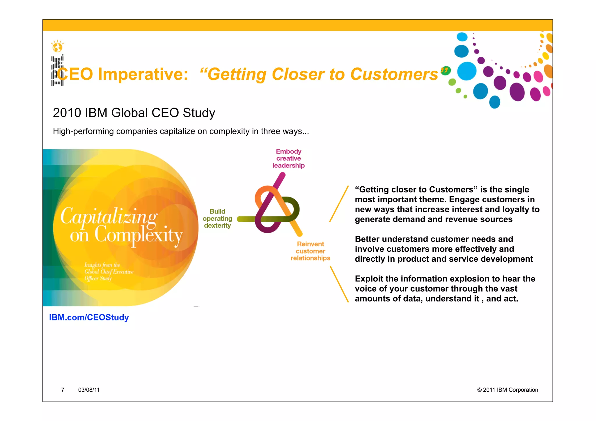 CEO Imperative: “Getting Closer to Customers”

2010 IBM Global CEO Study
High-performing companies capitalize on complexity in three ways...




                                                                      “Getting closer to Customers” is the single
                                                                      most important theme. Engage customers in
                                                                      new ways that increase interest and loyalty to
                                                                      generate demand and revenue sources

                                                                      Better understand customer needs and
                                                                      involve customers more effectively and
                                                                      directly in product and service development

                                                                      Exploit the information explosion to hear the
                                                                      voice of your customer through the vast
                                                                      amounts of data, understand it , and act.

IBM.com/CEOStudy




  7   03/08/11                                                                                      © 2011 IBM Corporation
 