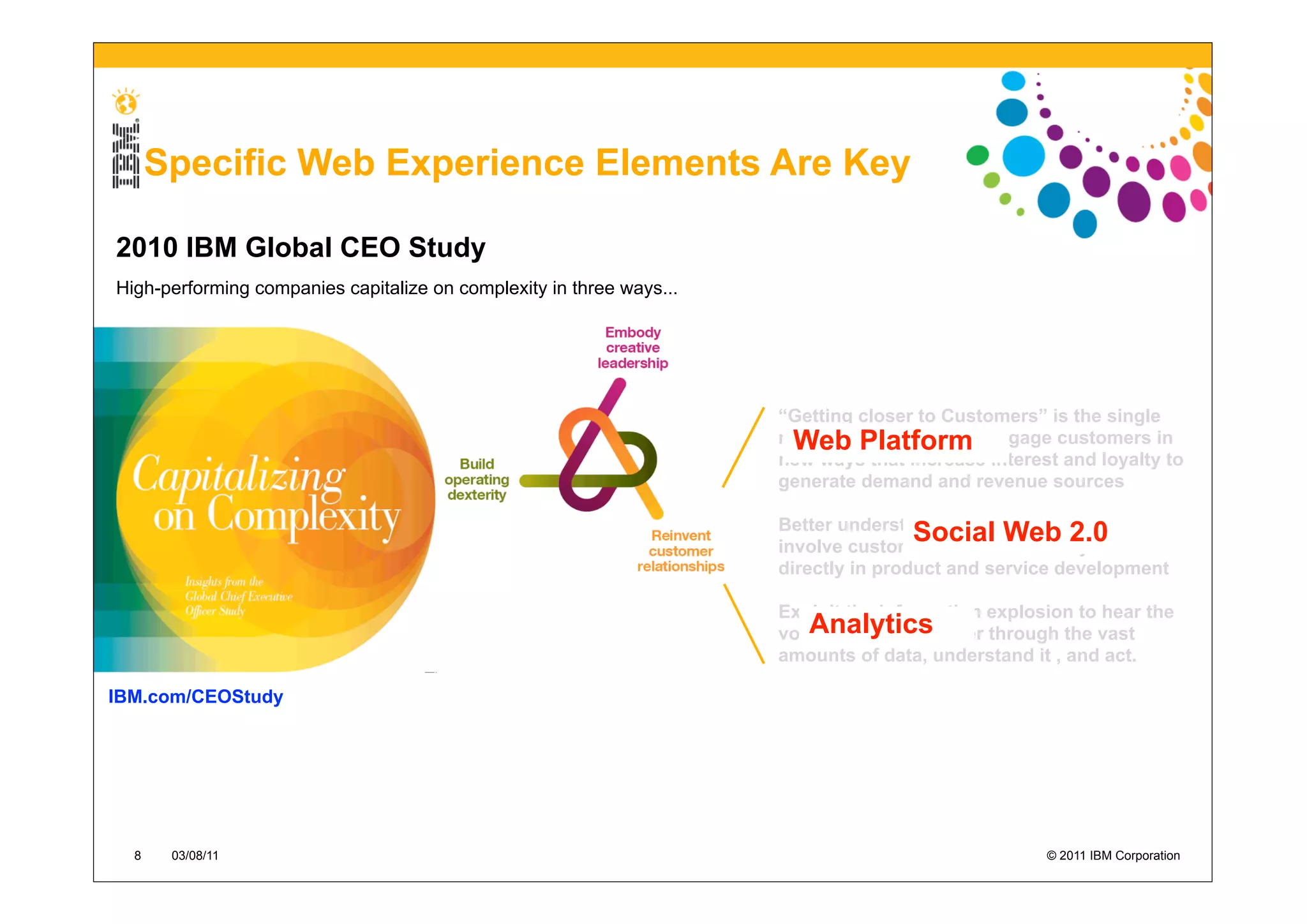 Specific Web Experience Elements Are Key

2010 IBM Global CEO Study
High-performing companies capitalize on complexity in three ways...




                                                                      “Getting closer to Customers” is the single
                                                                       Web Platform
                                                                      most important theme. Engage customers in
                                                                      new ways that increase interest and loyalty to
                                                                      generate demand and revenue sources

                                                                      Better understand customer needs and
                                                                                      Social Web 2.0
                                                                      involve customers more effectively and
                                                                      directly in product and service development

                                                                      Exploit the information explosion to hear the
                                                                         Analytics
                                                                      voice of your customer through the vast
                                                                      amounts of data, understand it , and act.

IBM.com/CEOStudy




  8    03/08/11                                                                                     © 2011 IBM Corporation
 