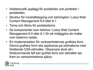 • Arkitekturellt upplägg för portalsidor och portletter i
  portalsidan.
• Struktur för innehållslagring och behörighet i Lotus Web
  Content Management 6.0 eller 6.1
• Tema och Skins för portalsidorna
• De komponenter som behövs i Lotus Web Content
  Management 6.0 eller 6.1 för att möjliggöra de mallar
  som beskrivs nedan.
• En implementation för verksamheternas grafiska form.
  Denna grafiska form ska appliceras på sidmallarna med
  fristående CSS-stilmallar. Observera dock att i
  förekommande fall kan grafisk form och stilmallar tas
  fram av verksamheterna själva.
 