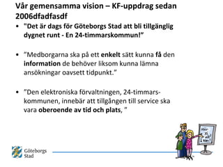 Vår gemensamma vision – KF-uppdrag sedan
2006dfadfasdf
• "Det är dags för Göteborgs Stad att bli tillgänglig
  dygnet runt - En 24-timmarskommun!”

• ”Medborgarna ska på ett enkelt sätt kunna få den
  information de behöver liksom kunna lämna
  ansökningar oavsett tidpunkt.”

• ”Den elektroniska förvaltningen, 24-timmars-
  kommunen, innebär att tillgången till service ska
  vara oberoende av tid och plats, ”
 