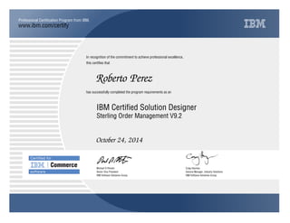 www.ibm.com/certify
Professional Certiﬁcation Program from IBM.
In recognition of the commitment to achieve professional excellence,
this certiﬁes that
has successfully completed the program requirements as an
Certiﬁed for
Commerce
software
Roberto Perez
j
IBM Software Solutions Group
IBM Certified Solution Designer
Craig Hayman
October 24, 2014
General Manager, Industry Solutions
t
IBM Software Solutions Group
Michael D Rhodin
Sterling Order Management V9.2
Senior Vice President
 