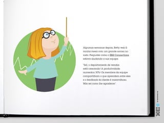 Umoferecimentode
Algumas semanas depois, Betty veio à
minha mesa com um grande sorriso no
rosto. Perguntei como o IBM Connections
estava ajudando a sua equipe.
“Sid, o departamento de vendas
está crescendo! A produtividade
aumentou 30%! Os membros da equipe
compartilham o que aprendem entre eles
e o feedback do cliente é maravilhoso.
Não sei como lhe agradecer”.
 