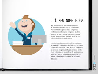 Umoferecimentode
SID
Meu nome é
OLÁ, MEU NOME É SID.
Sou um facilitador. Ajudo as empresas a
se transformarem em um Social Business.
Por isso não é surpresa meus colegas me
pedirem conselhos, pois sempre os ajudei a
verem o sucesso de uma maneira que eles
nunca pensaram ser possível. Isso é ser um
especialista em Social Business.
Vou compartilhar minhas histórias com você.
Se você está interessado em descobrir maneiras
fáceis de transformar o seu negócio, colocando
as pessoas em primeiro lugar, continue lendo.
Você vai conhecer as histórias de amigos meus
que descobriram novas formas de começar
a fazer negócios rapidamente de maneira
diferente.
 