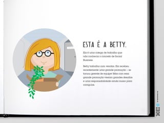 Umoferecimentode
ESTA É A BETTY.
Ela é uma colega de trabalho que
não conhecia o conceito de Social
Business.
Betty trabalha com vendas. Ela recebeu
recentemente uma grande promoção – se
tornou gerente de equipe! Mas com essa
grande promoção vieram grandes desafios
e uma responsabilidade ainda maior para
corrigi‑los.
 