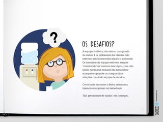 Umoferecimentode
OS DESAFIOS?
A equipe da Betty não estava cumprindo
as metas. E os problemas dos clientes não
estavam sendo resolvidos rápido o suficiente.
Os membros da equipe estavam sempre
“inventando” as mesmas desculpas, pois não
havia nenhuma maneira de demonstrar
suas preocupações ou compartilhar
soluções com toda equipe de vendas.
Certa tarde encontrei a Betty, estressada,
fazendo uma pausa no bebedouro.
“Sid, precisamos de ajuda”, ela começou.
 