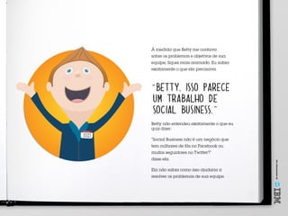 Umoferecimentode
SID
Meu nome é
À medida que Betty me contava
sobre os problemas e objetivos de sua
equipe, fiquei mais animado. Eu sabia
exatamente o que ela precisava.
“BETTY, ISSO PARECE
UM TRABALHO DE
SOCIAL BUSINESS.”
Betty não entendeu exatamente o que eu
quis dizer:
“Social Business não é um negócio que
tem milhares de fãs no Facebook ou
muitos seguidores no Twitter?”
disse ela.
Ela não sabia como isso ajudaria a
resolver os problemas de sua equipe.
 