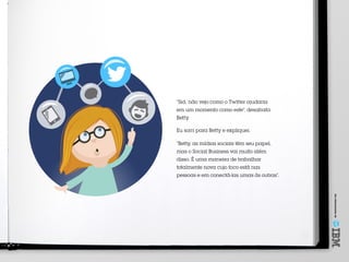 Umoferecimentode
“Sid, não vejo como o Twitter ajudaria
em um momento como este”, desabafa
Betty.
Eu sorri para Betty e expliquei.
“Betty, as mídias sociais têm seu papel,
mas o Social Business vai muito além
disso. É uma maneira de trabalhar
totalmente nova cujo foco está nas
pessoas e em conectá-las umas às outras”.
 
