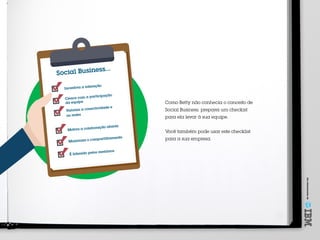 Umoferecimentode
Incentiva a interação
Cresce com a participação
da equipe
Valoriza a conectividade e
as redes
Motiva a colaboração aberta
Maximiza o compartilhamento
É liderado pelos membros
Social Business...
Como Betty não conhecia o conceito de
Social Business, preparei um checkist
para ela levar à sua equipe.
Você também pode usar este checklist
para a sua empresa.
 