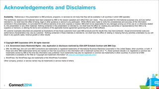 Acknowledgements and Disclaimers
Availability. References in this presentation to IBM products, programs, or services do not imply that they will be available in all countries in which IBM operates.
The workshops, sessions and materials have been prepared by IBM or the session speakers and reflect their own views. They are provided for informational purposes only, and are neither
intended to, nor shall have the effect of being, legal or other guidance or advice to any participant. While efforts were made to verify the completeness and accuracy of the information
contained in this presentation, it is provided AS-IS without warranty of any kind, express or implied. IBM shall not be responsible for any damages arising out of the use of, or otherwise related
to, this presentation or any other materials. Nothing contained in this presentation is intended to, nor shall have the effect of, creating any warranties or representations from IBM or its
suppliers or licensors, or altering the terms and conditions of the applicable license agreement governing the use of IBM software.
All customer examples described are presented as illustrations of how those customers have used IBM products and the results they may have achieved. Actual environmental costs and
performance characteristics may vary by customer. Nothing contained in these materials is intended to, nor shall have the effect of, stating or implying that any activities undertaken by you will
result in any specific sales, revenue growth or other results.

© Copyright IBM Corporation 2014. All rights reserved.
▪ U.S. Government Users Restricted Rights - Use, duplication or disclosure restricted by GSA ADP Schedule Contract with IBM Corp.
▪ IBM, the IBM logo, ibm.com and IBM Connections are trademarks or registered trademarks of International Business Machines Corporation in the United States, other countries, or both. If
these and other IBM trademarked terms are marked on their first occurrence in this information with a trademark symbol (® or ™), these symbols indicate U.S. registered or common law
trademarks owned by IBM at the time this information was published. Such trademarks may also be registered or common law trademarks in other countries. A current list of IBM
trademarks is available on the Web at “Copyright and trademark information” at www.ibm.com/legal/copytrade.shtml
▪ WordPress, the WordPress logo are trademarks of the WordPress Foundation.
Other company, product, or service names may be trademarks or service marks of others.

9

 