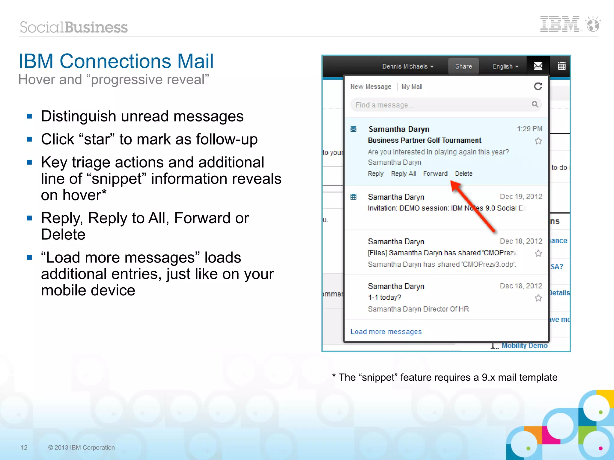 IBM Connections Mail
Hover and “progressive reveal”

    Distinguish unread messages
    Click “star” to mark as follow-up
    Key triage actions and additional
     line of “snippet” information reveals
     on hover*
    Reply, Reply to All, Forward or
     Delete
    “Load more messages” loads
     additional entries, just like on your
     mobile device




                                             * The “snippet” feature requires a 9.x mail template




12    © 2013 IBM Corporation
 
