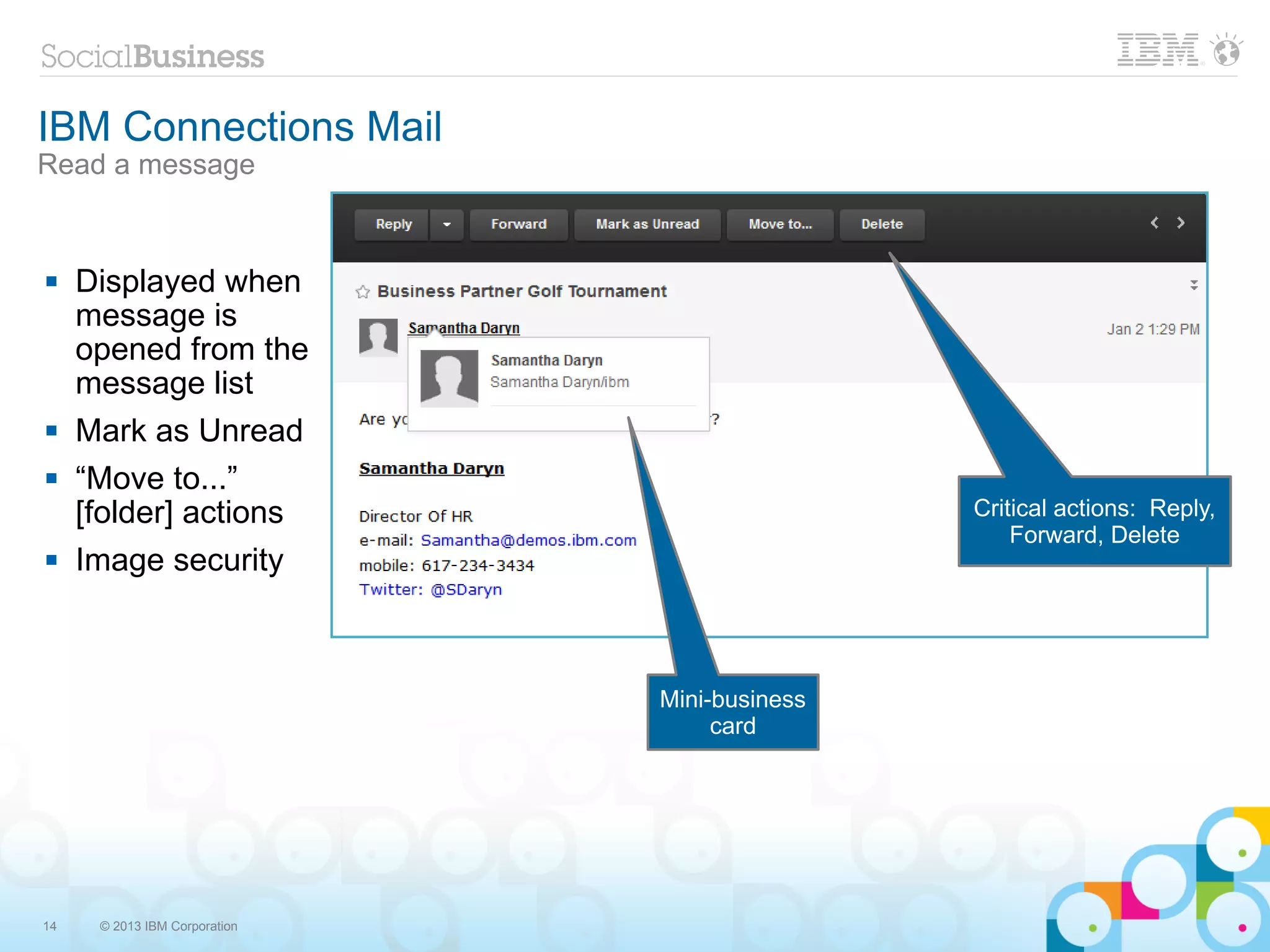 IBM Connections Mail
Read a message


    Displayed when
     message is
     opened from the
     message list
    Mark as Unread
    “Move to...”
     [folder] actions                          Critical actions: Reply,
                                                   Forward, Delete
    Image security



                               Mini-business
                                    card




14    © 2013 IBM Corporation
 