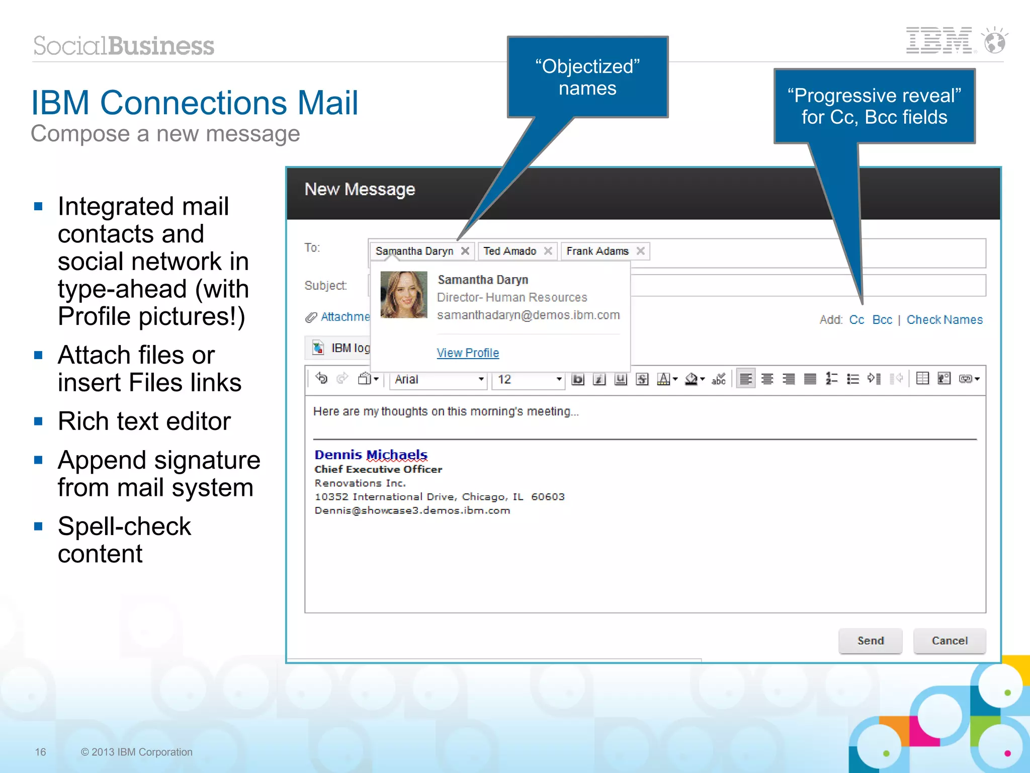 “Objectized”
                                  names
IBM Connections Mail                           “Progressive reveal”
                                                 for Cc, Bcc fields
Compose a new message

    Integrated mail
     contacts and
     social network in
     type-ahead (with
     Profile pictures!)
    Attach files or
     insert Files links
    Rich text editor
    Append signature
     from mail system
    Spell-check
     content




16     © 2013 IBM Corporation
 