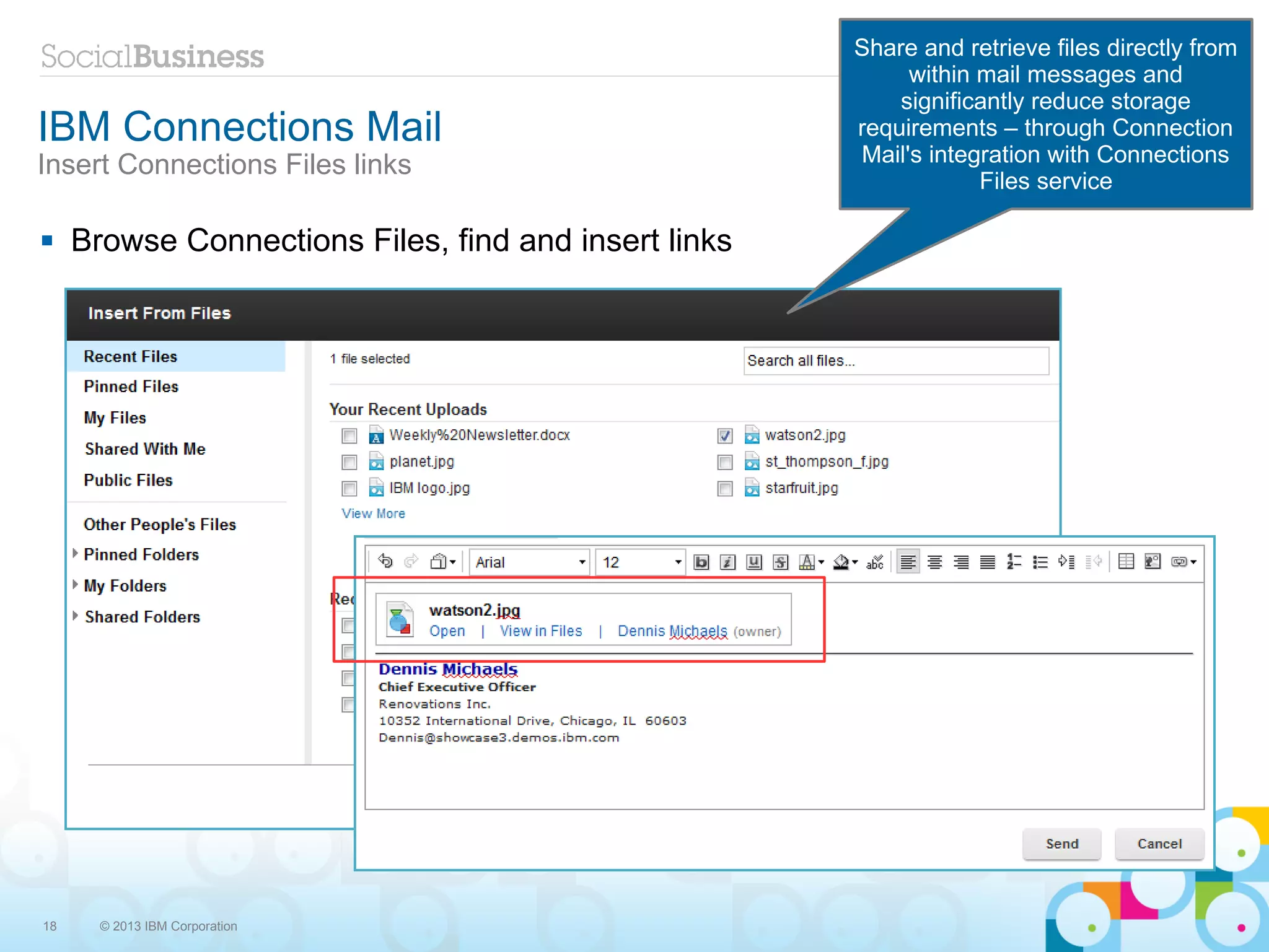 Share and retrieve files directly from
                                                            within mail messages and
                                                           significantly reduce storage
IBM Connections Mail                                   requirements – through Connection
Insert Connections Files links                         Mail's integration with Connections
                                                                   Files service

    Browse Connections Files, find and insert links




18     © 2013 IBM Corporation
 