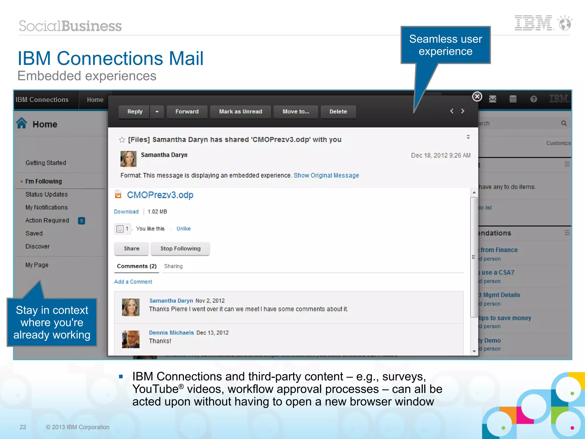 Seamless user
                                                                                      experience
IBM Connections Mail
Embedded experiences




Stay in context
 where you're
already working


                                  IBM Connections and third-party content – e.g., surveys,
                                   YouTube® videos, workflow approval processes – can all be
                                   acted upon without having to open a new browser window

 22   © 2013 IBM Corporation
 