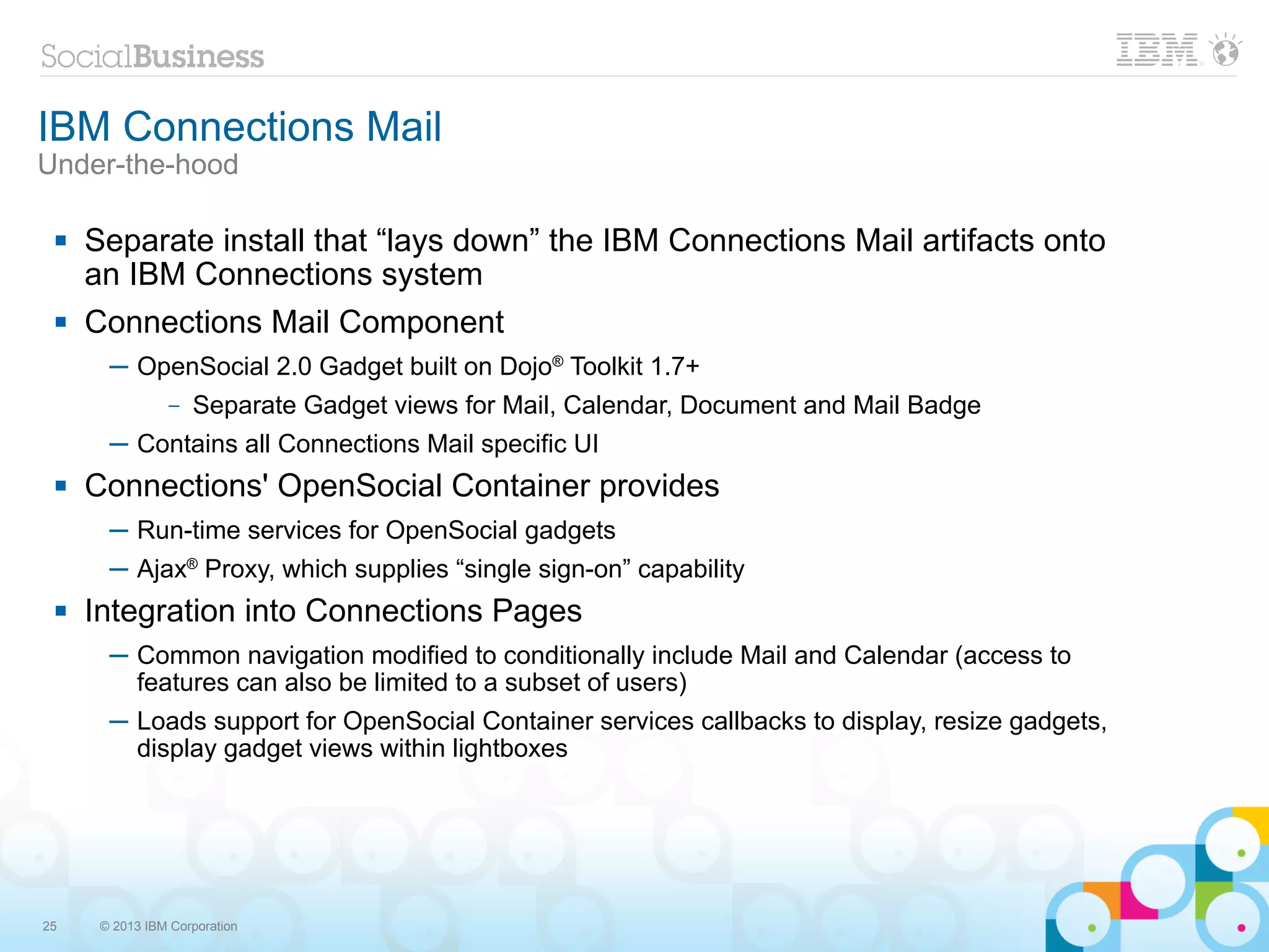 IBM Connections Mail
Under-the-hood

    Separate install that “lays down” the IBM Connections Mail artifacts onto
     an IBM Connections system
    Connections Mail Component
       ─ OpenSocial 2.0 Gadget built on Dojo® Toolkit 1.7+
                –   Separate Gadget views for Mail, Calendar, Document and Mail Badge
       ─ Contains all Connections Mail specific UI
    Connections' OpenSocial Container provides
       ─ Run-time services for OpenSocial gadgets
       ─ Ajax® Proxy, which supplies “single sign-on” capability
    Integration into Connections Pages
       ─ Common navigation modified to conditionally include Mail and Calendar (access to
         features can also be limited to a subset of users)
       ─ Loads support for OpenSocial Container services callbacks to display, resize gadgets,
         display gadget views within lightboxes




25    © 2013 IBM Corporation
 