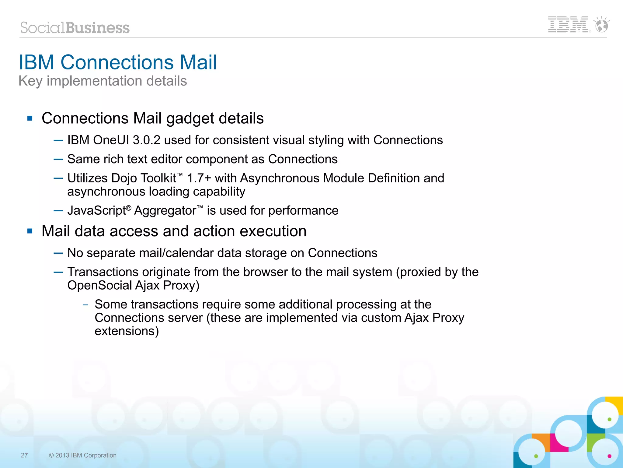 IBM Connections Mail
Key implementation details

    Connections Mail gadget details
       ─ IBM OneUI 3.0.2 used for consistent visual styling with Connections
       ─ Same rich text editor component as Connections
       ─ Utilizes Dojo Toolkit™ 1.7+ with Asynchronous Module Definition and
         asynchronous loading capability
       ─ JavaScript® Aggregator™ is used for performance
    Mail data access and action execution
       ─ No separate mail/calendar data storage on Connections
       ─ Transactions originate from the browser to the mail system (proxied by the
         OpenSocial Ajax Proxy)
                –   Some transactions require some additional processing at the
                    Connections server (these are implemented via custom Ajax Proxy
                    extensions)




27    © 2013 IBM Corporation
 