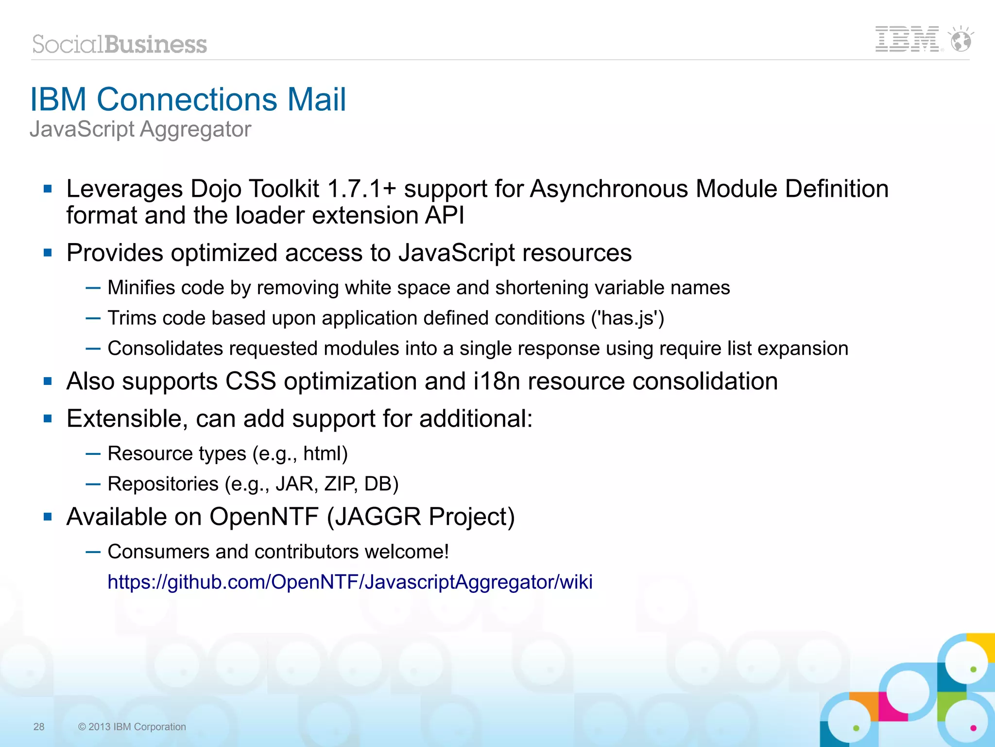 IBM Connections Mail
JavaScript Aggregator

    Leverages Dojo Toolkit 1.7.1+ support for Asynchronous Module Definition
     format and the loader extension API
    Provides optimized access to JavaScript resources
       ─ Minifies code by removing white space and shortening variable names
       ─ Trims code based upon application defined conditions ('has.js')
       ─ Consolidates requested modules into a single response using require list expansion
    Also supports CSS optimization and i18n resource consolidation
    Extensible, can add support for additional:
       ─ Resource types (e.g., html)
       ─ Repositories (e.g., JAR, ZIP, DB)
    Available on OpenNTF (JAGGR Project)
       ─ Consumers and contributors welcome!
           https://github.com/OpenNTF/JavascriptAggregator/wiki




28    © 2013 IBM Corporation
 