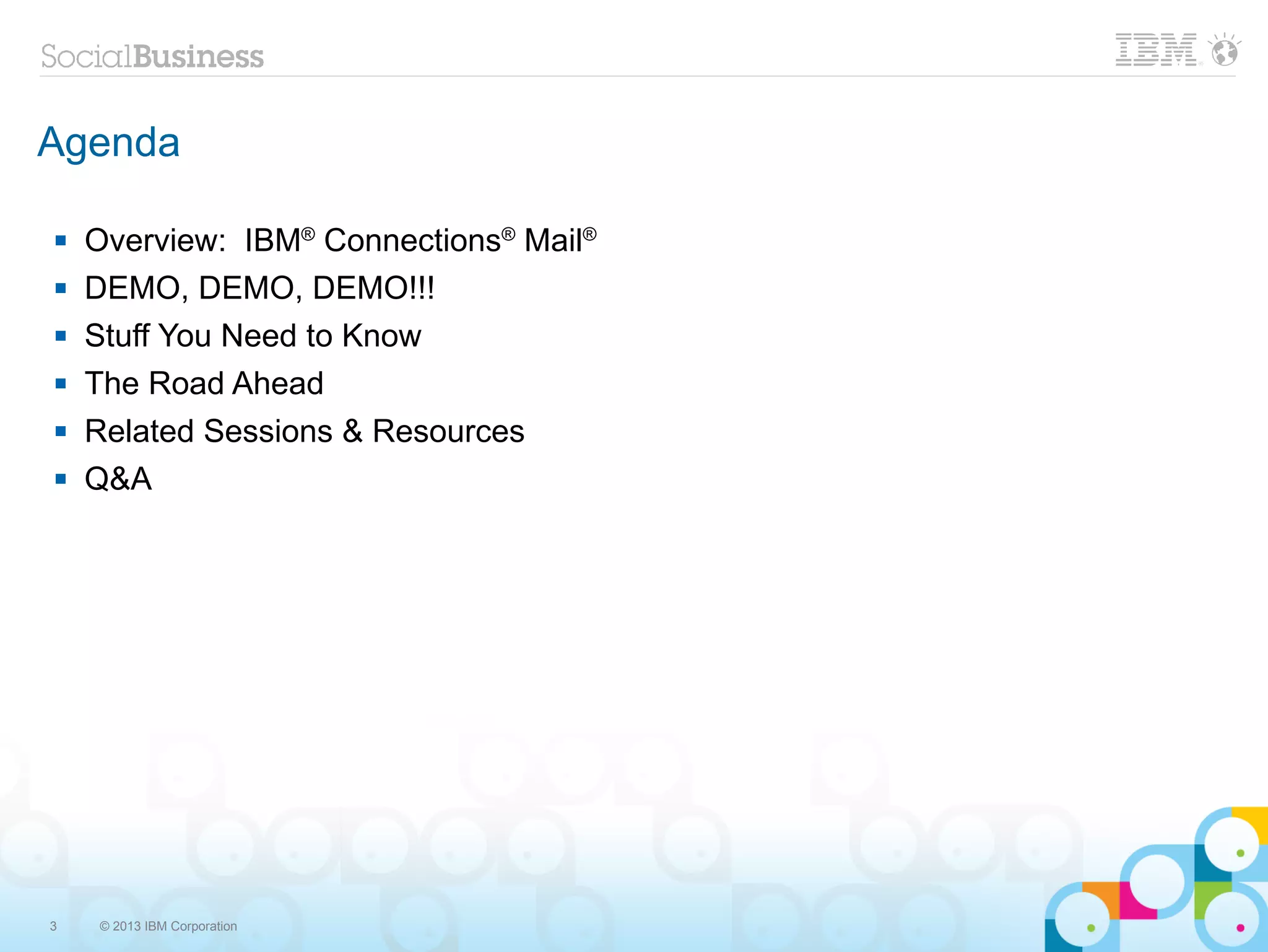 Agenda

   Overview: IBM® Connections® Mail®
   DEMO, DEMO, DEMO!!!
   Stuff You Need to Know
   The Road Ahead
   Related Sessions & Resources
   Q&A




3   © 2013 IBM Corporation
 