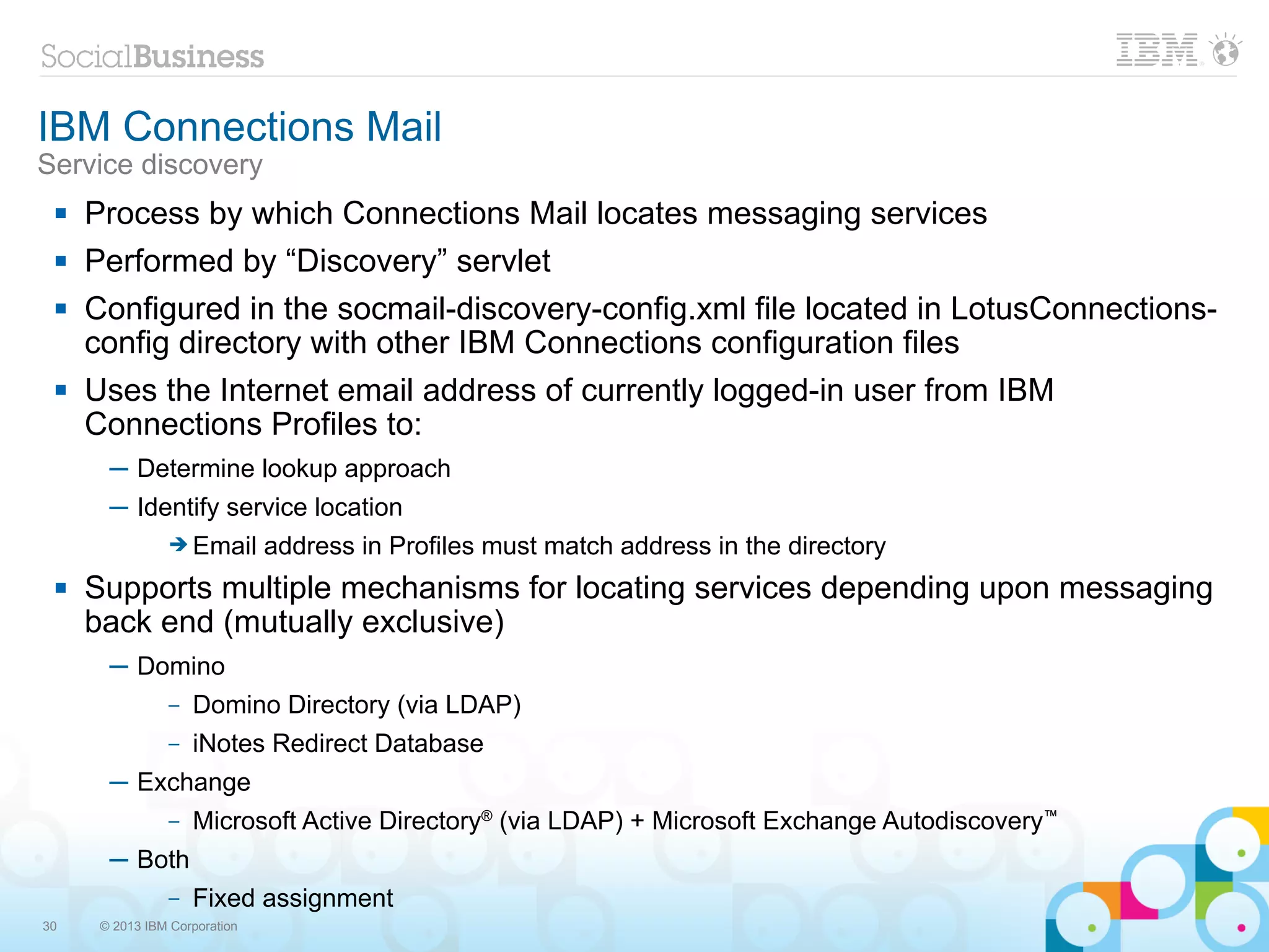 IBM Connections Mail
Service discovery
    Process by which Connections Mail locates messaging services
    Performed by “Discovery” servlet
    Configured in the socmail-discovery-config.xml file located in LotusConnections-
     config directory with other IBM Connections configuration files
    Uses the Internet email address of currently logged-in user from IBM
     Connections Profiles to:
       ─ Determine lookup approach
       ─ Identify service location
                ➔ Email        address in Profiles must match address in the directory
    Supports multiple mechanisms for locating services depending upon messaging
     back end (mutually exclusive)
       ─ Domino
                –   Domino Directory (via LDAP)
                –   iNotes Redirect Database
       ─ Exchange
                –   Microsoft Active Directory® (via LDAP) + Microsoft Exchange Autodiscovery™
       ─ Both
                –   Fixed assignment
30    © 2013 IBM Corporation
 