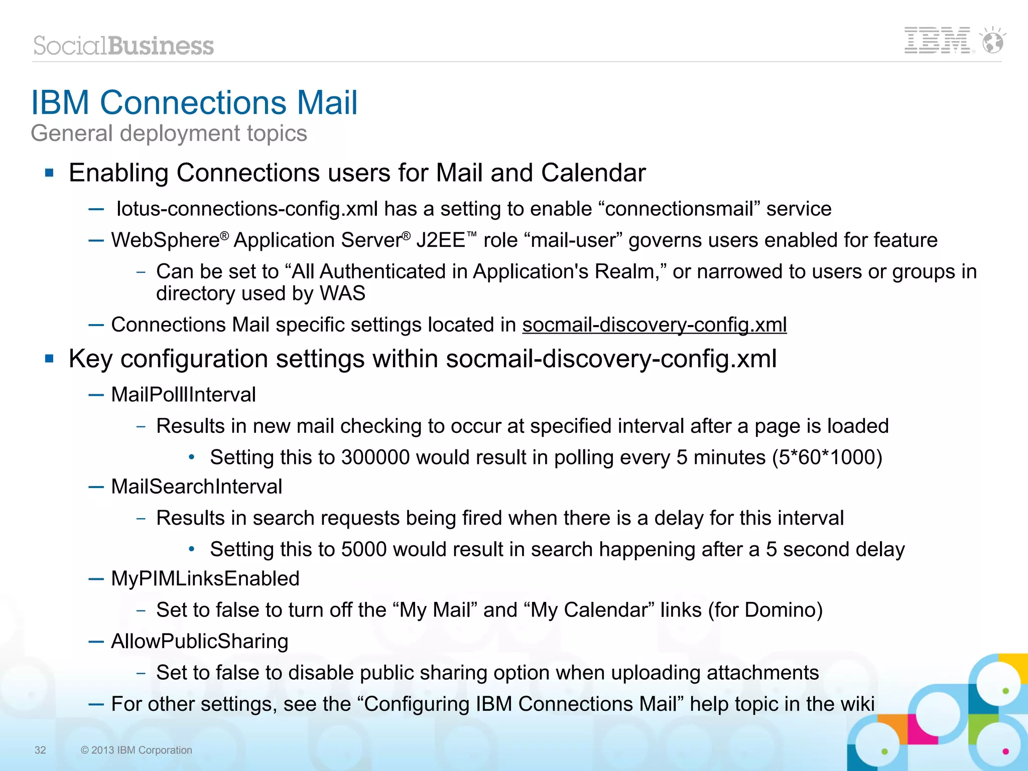 IBM Connections Mail
General deployment topics
    Enabling Connections users for Mail and Calendar
       ─ lotus-connections-config.xml has a setting to enable “connectionsmail” service
       ─ WebSphere® Application Server® J2EE™ role “mail-user” governs users enabled for feature
                –   Can be set to “All Authenticated in Application's Realm,” or narrowed to users or groups in
                    directory used by WAS
       ─ Connections Mail specific settings located in socmail-discovery-config.xml
    Key configuration settings within socmail-discovery-config.xml
       ─ MailPolllInterval
                –   Results in new mail checking to occur at specified interval after a page is loaded
                • Setting this to 300000 would result in polling every 5 minutes (5*60*1000)
       ─ MailSearchInterval
                –   Results in search requests being fired when there is a delay for this interval
               • Setting this to 5000 would result in search happening after a 5 second delay
       ─ MyPIMLinksEnabled
                –   Set to false to turn off the “My Mail” and “My Calendar” links (for Domino)
       ─ AllowPublicSharing
                –   Set to false to disable public sharing option when uploading attachments
       ─ For other settings, see the “Configuring IBM Connections Mail” help topic in the wiki

32    © 2013 IBM Corporation
 