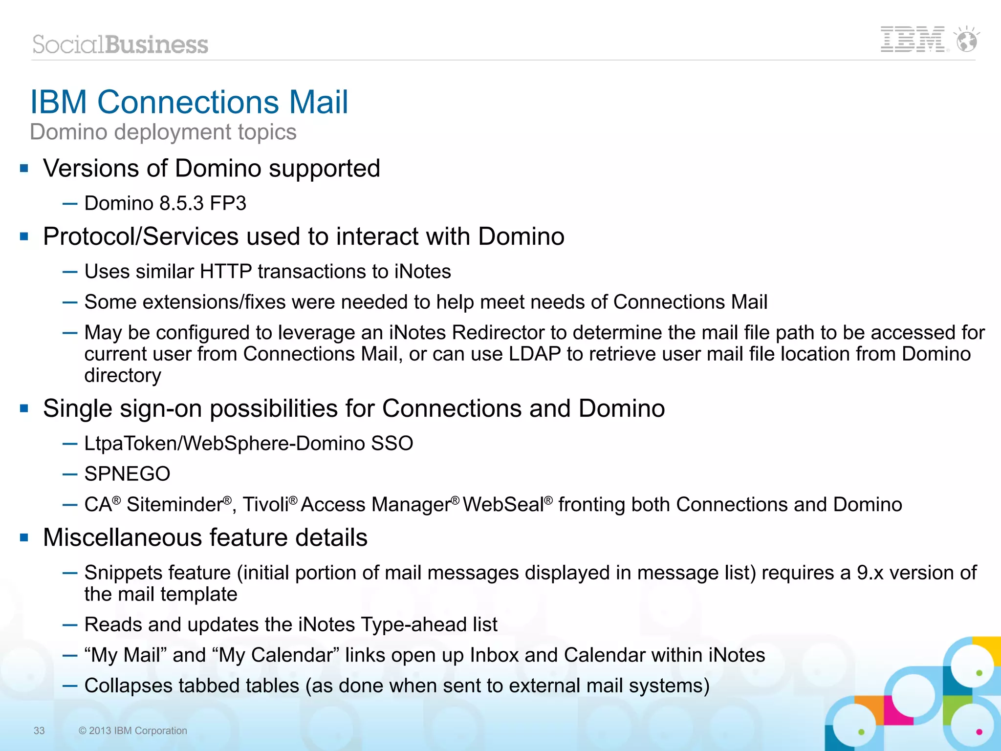 IBM Connections Mail
    Domino deployment topics
    Versions of Domino supported
         ─ Domino 8.5.3 FP3
    Protocol/Services used to interact with Domino
         ─ Uses similar HTTP transactions to iNotes
         ─ Some extensions/fixes were needed to help meet needs of Connections Mail
         ─ May be configured to leverage an iNotes Redirector to determine the mail file path to be accessed for
           current user from Connections Mail, or can use LDAP to retrieve user mail file location from Domino
           directory
    Single sign-on possibilities for Connections and Domino
         ─ LtpaToken/WebSphere-Domino SSO
         ─ SPNEGO
         ─ CA® Siteminder®, Tivoli® Access Manager® WebSeal® fronting both Connections and Domino
    Miscellaneous feature details
         ─ Snippets feature (initial portion of mail messages displayed in message list) requires a 9.x version of
           the mail template
         ─ Reads and updates the iNotes Type-ahead list
         ─ “My Mail” and “My Calendar” links open up Inbox and Calendar within iNotes
         ─ Collapses tabbed tables (as done when sent to external mail systems)

    33    © 2013 IBM Corporation
 