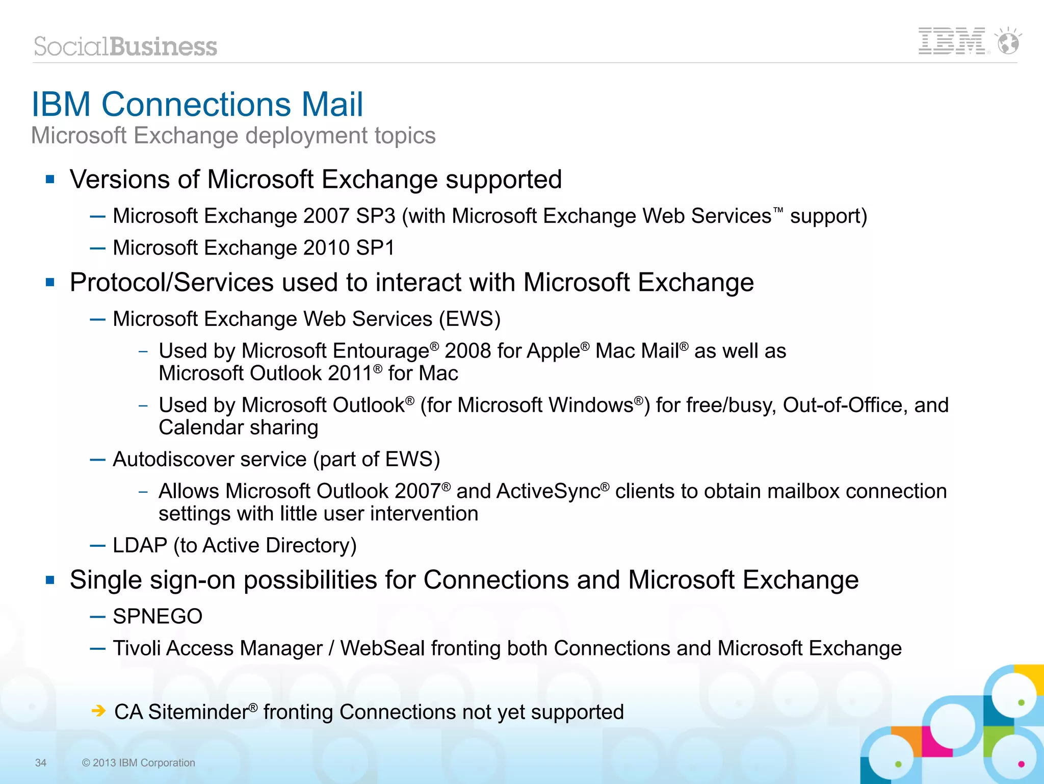 IBM Connections Mail
Microsoft Exchange deployment topics
    Versions of Microsoft Exchange supported
       ─ Microsoft Exchange 2007 SP3 (with Microsoft Exchange Web Services™ support)
       ─ Microsoft Exchange 2010 SP1
    Protocol/Services used to interact with Microsoft Exchange
       ─ Microsoft Exchange Web Services (EWS)
                –   Used by Microsoft Entourage® 2008 for Apple® Mac Mail® as well as
                    Microsoft Outlook 2011® for Mac
                –   Used by Microsoft Outlook® (for Microsoft Windows®) for free/busy, Out-of-Office, and
                    Calendar sharing
       ─ Autodiscover service (part of EWS)
                –   Allows Microsoft Outlook 2007® and ActiveSync® clients to obtain mailbox connection
                    settings with little user intervention
       ─ LDAP (to Active Directory)
    Single sign-on possibilities for Connections and Microsoft Exchange
       ─ SPNEGO
       ─ Tivoli Access Manager / WebSeal fronting both Connections and Microsoft Exchange

       ➔    CA Siteminder® fronting Connections not yet supported

34    © 2013 IBM Corporation
 