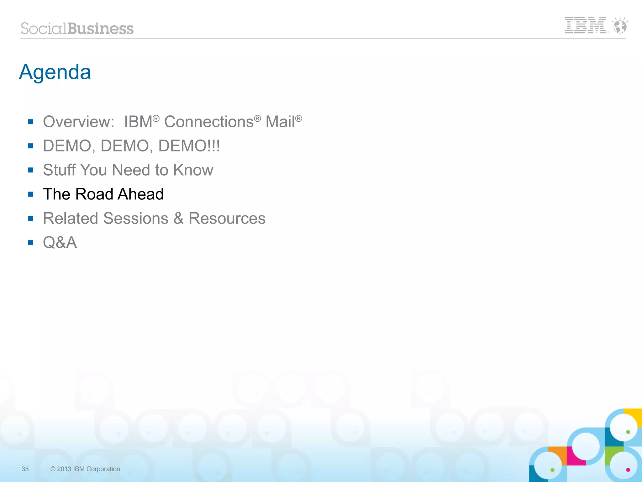Agenda

    Overview: IBM® Connections® Mail®
    DEMO, DEMO, DEMO!!!
    Stuff You Need to Know
    The Road Ahead
    Related Sessions & Resources
    Q&A




35   © 2013 IBM Corporation
 