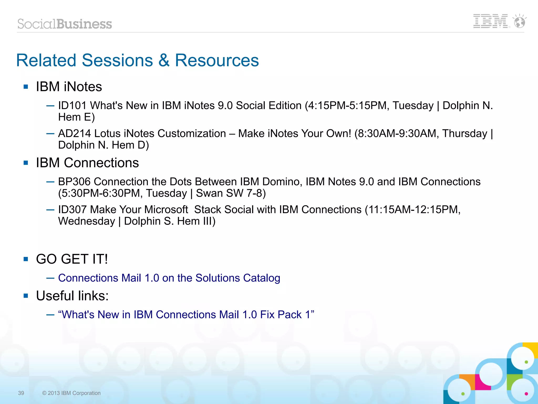 Related Sessions & Resources
    IBM iNotes
       ─ ID101 What's New in IBM iNotes 9.0 Social Edition (4:15PM-5:15PM, Tuesday | Dolphin N.
         Hem E)
       ─ AD214 Lotus iNotes Customization – Make iNotes Your Own! (8:30AM-9:30AM, Thursday |
         Dolphin N. Hem D)
    IBM Connections
       ─ BP306 Connection the Dots Between IBM Domino, IBM Notes 9.0 and IBM Connections
         (5:30PM-6:30PM, Tuesday | Swan SW 7-8)
       ─ ID307 Make Your Microsoft Stack Social with IBM Connections (11:15AM-12:15PM,
         Wednesday | Dolphin S. Hem III)


    GO GET IT!
       ─ Connections Mail 1.0 on the Solutions Catalog
    Useful links:
       ─ “What's New in IBM Connections Mail 1.0 Fix Pack 1”




39    © 2013 IBM Corporation
 