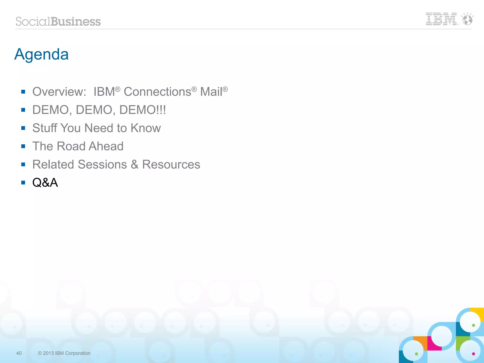 Agenda

    Overview: IBM® Connections® Mail®
    DEMO, DEMO, DEMO!!!
    Stuff You Need to Know
    The Road Ahead
    Related Sessions & Resources
    Q&A




40   © 2013 IBM Corporation
 