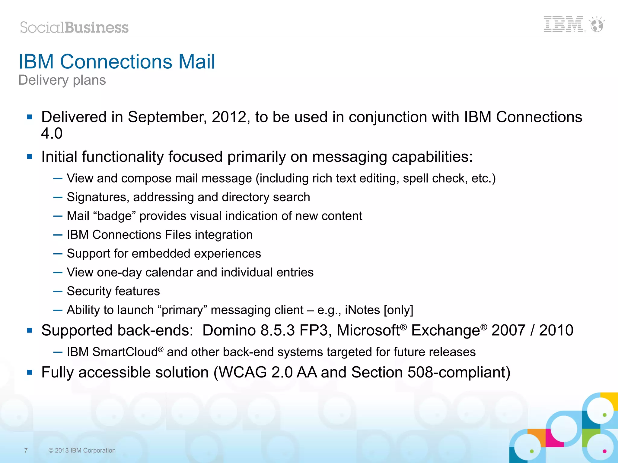 IBM Connections Mail
Delivery plans

    Delivered in September, 2012, to be used in conjunction with IBM Connections
     4.0
    Initial functionality focused primarily on messaging capabilities:
       ─ View and compose mail message (including rich text editing, spell check, etc.)
       ─ Signatures, addressing and directory search
       ─ Mail “badge” provides visual indication of new content
       ─ IBM Connections Files integration
       ─ Support for embedded experiences
       ─ View one-day calendar and individual entries
       ─ Security features
       ─ Ability to launch “primary” messaging client – e.g., iNotes [only]
    Supported back-ends: Domino 8.5.3 FP3, Microsoft® Exchange® 2007 / 2010
       ─ IBM SmartCloud® and other back-end systems targeted for future releases
    Fully accessible solution (WCAG 2.0 AA and Section 508-compliant)



7     © 2013 IBM Corporation
 