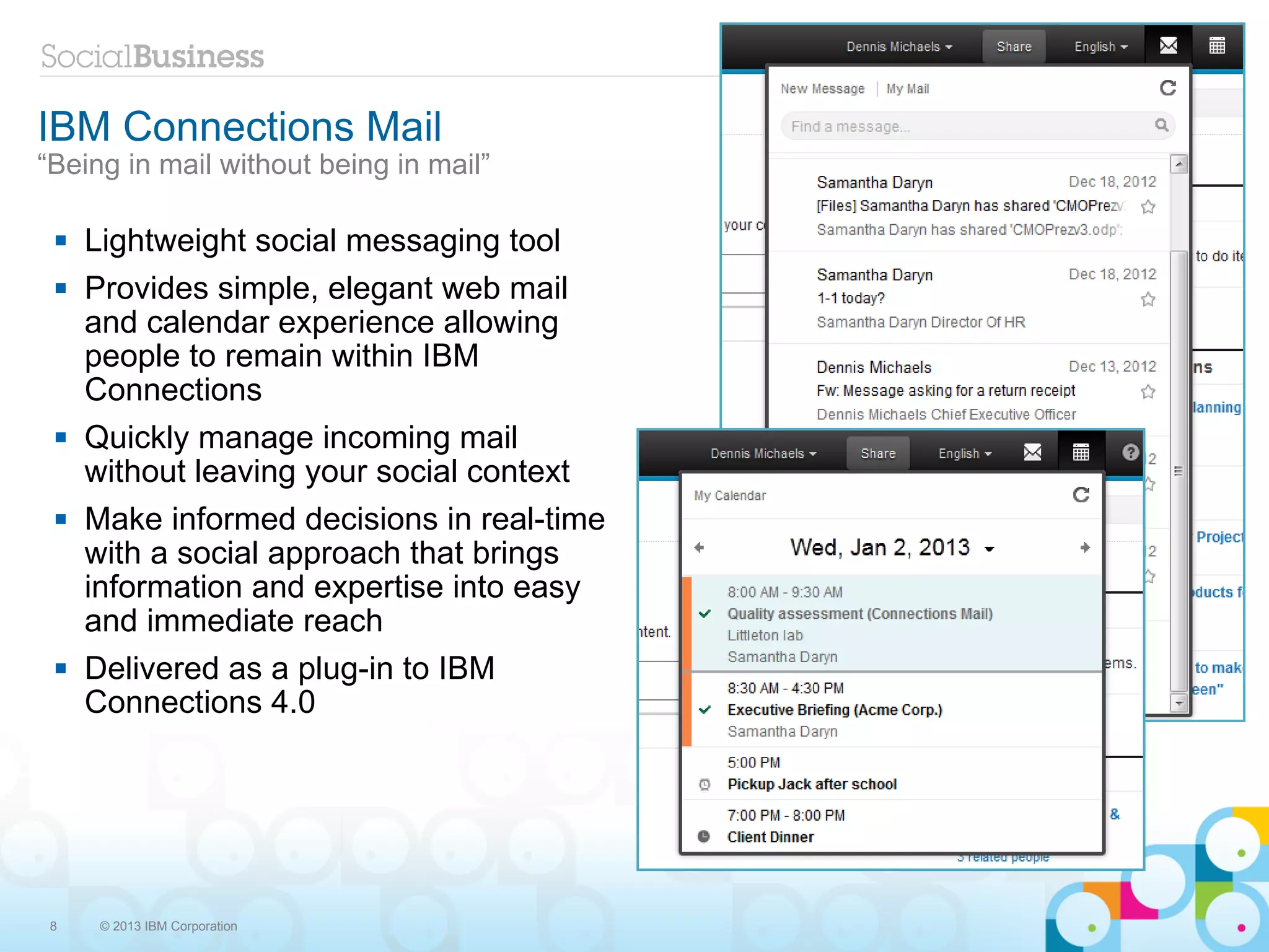 IBM Connections Mail
“Being in mail without being in mail”

    Lightweight social messaging tool
    Provides simple, elegant web mail
     and calendar experience allowing
     people to remain within IBM
     Connections
    Quickly manage incoming mail
     without leaving your social context
    Make informed decisions in real-time
     with a social approach that brings
     information and expertise into easy
     and immediate reach
    Delivered as a plug-in to IBM
     Connections 4.0




 8    © 2013 IBM Corporation
 