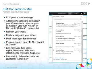 IBM Connections Mail
Perform essential mail tasks

    Compose a new message
    Address messages to contacts in
     your Connections network, plus
     contacts in your IBM Notes® or
     Microsoft® Outlook® contacts list
    Refresh your inbox
    Find messages in your inbox
    Mark messages for follow-up
    Preview, Reply, Reply to All, Forward
     or Delete
    See message-type icons,
     replied/forwarded indicators,
     attachments, message flags, etc.
    Launch into full mail experience
     (currently, iNotes only)


11    © 2013 IBM Corporation
 
