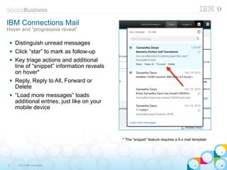 IBM Connections Mail
Hover and “progressive reveal”

    Distinguish unread messages
    Click “star” to mark as follow-up
    Key triage actions and additional
     line of “snippet” information reveals
     on hover*
    Reply, Reply to All, Forward or
     Delete
    “Load more messages” loads
     additional entries, just like on your
     mobile device




                                             * The “snippet” feature requires a 9.x mail template




12    © 2013 IBM Corporation
 