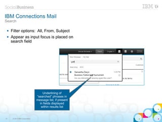 IBM Connections Mail
Search

    Filter options: All, From, Subject
    Appear as input focus is placed on
     search field




                                   Underlining of
                               “searched” phrases in
                               message list, if present
                                 in fields displayed
                                  within results list


13    © 2013 IBM Corporation
 