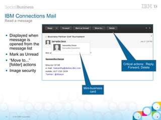 IBM Connections Mail
Read a message


    Displayed when
     message is
     opened from the
     message list
    Mark as Unread
    “Move to...”
     [folder] actions                          Critical actions: Reply,
                                                   Forward, Delete
    Image security



                               Mini-business
                                    card




14    © 2013 IBM Corporation
 